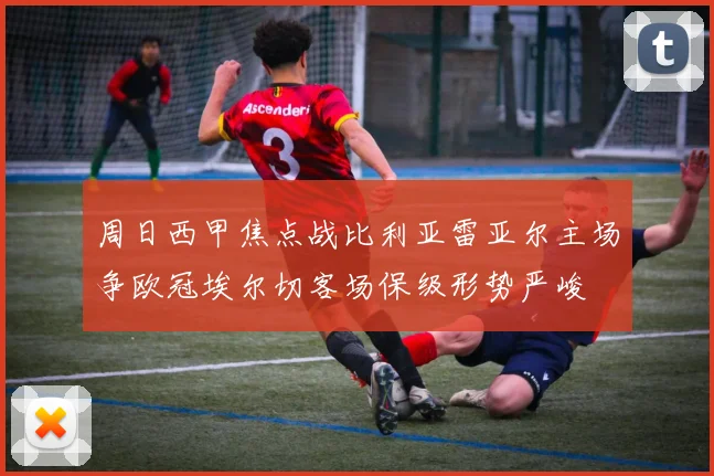 周日西甲焦点战比利亚雷亚尔主场争欧冠埃尔切客场保级形势严峻