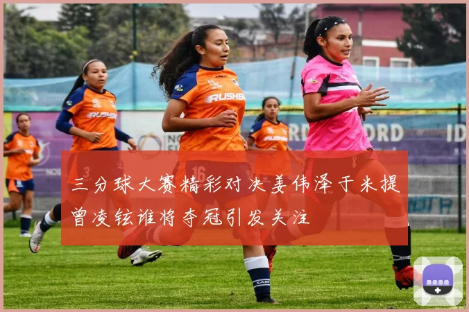 三分球大赛精彩对决姜伟泽于米提曾凌铉谁将夺冠引发关注