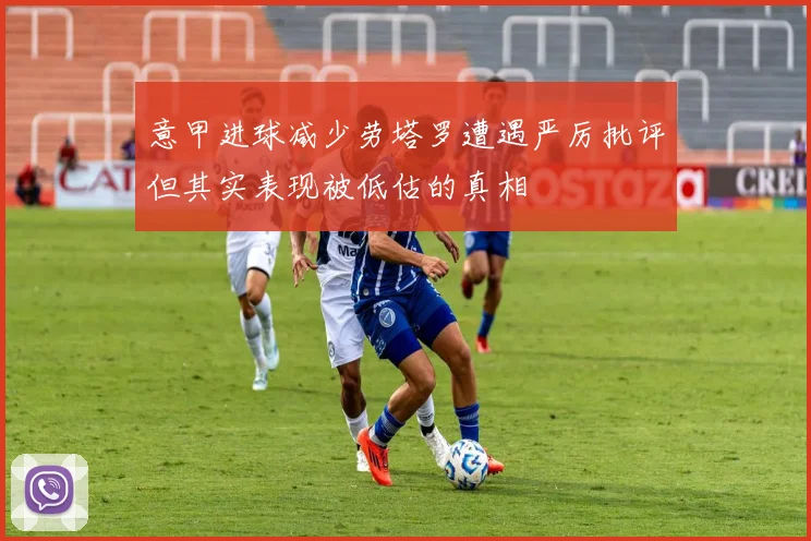 意甲进球减少劳塔罗遭遇严厉批评但其实表现被低估的真相