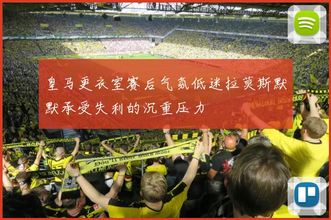 皇马更衣室赛后气氛低迷拉莫斯默默承受失利的沉重压力